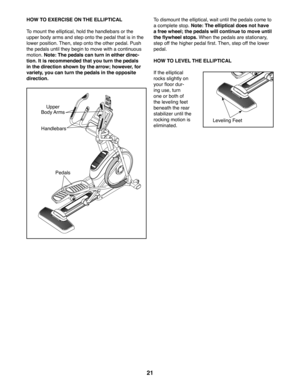Page 2121
HOW TO EXERCISE ON THE ELLIPTICAL
To mount the elliptical, hold the handlebars or the 
upper body arms and step onto the pedal that is in the 
lower position. Then, step onto the other pedal. Push 
the pedals until they begin to move with a continuous 
motion. Note: The pedals can turn in either direc-
tion. It is recommended that you turn the pedals 
in the direction shown by the arrow; however, for 
variety, you can turn the pedals in the opposite 
direction.
To dismount the elliptical, wait until...