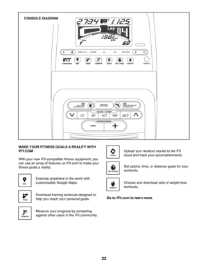 Page 2222
CONSOLE DIAGRAM
MAKE YOUR FITNESS GOALS A REALITY WITH 
IFIT.COM
With your new iFit-compatible fitness equipment, you 
can use an array of features on iFit.com to make your 
fitness goals a reality:
Exercise anywhere in the world with 
customizable Google Maps.
Download training workouts designed to 
help you reach your personal goals.
Measure your progress by competing 
against other users in the iFit community.
Upload your workout results to the iFit 
cloud and track your accomplishments.
Set...