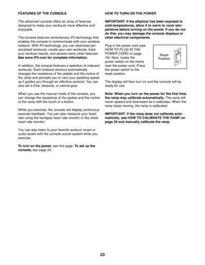 Page 2323
FEATURES OF THE CONSOLE
The advanced console offers an array of features 
designed to make your workouts more effective and 
enjoyable. 
The console features revolutionary iFit technology that 
enables the console to communicate with your wireless 
network. With iFit technology, you can download per-
sonalized workouts, create your own workouts, track 
your workout results, and access many other features. 
See www.iFit.com for complete information.
In addition, the console features a selection of...