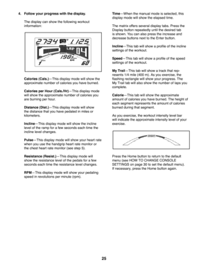 Page 2525
 4.  Follow your progress with the display.
  The display can show the following workout 
information:
  Calories (Cals.)kThis display mode will show the 
approximate number of calories you have burned.
  Calories per Hour (Cals./Hr)kThis display mode 
will show the approximate number of calories you 
are burning per hour.
  Distance (Dist.)kThis display mode will show 
the distance that you have pedaled in miles or 
kilometers. 
  InclinekThis display mode will show the incline 
level of the ramp for...
