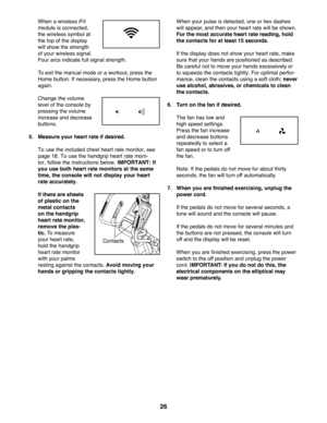 Page 2626
  When a wireless iFit 
module is connected, 
the wireless symbol at 
the top of the display 
will show the strength 
of your wireless signal. 
Four arcs indicate full signal strength.
  To exit the manual mode or a workout, press the 
Home button. If necessary, press the Home button 
again.
  Change the volume 
level of the console by 
pressing the volume 
increase and decrease 
buttons.
 5.  Measure your heart rate if desired. 
  To use the included chest heart rate monitor, see 
page 18. To use the...