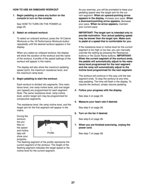 Page 2727
 HOW TO USE AN ONBOARD WORKOUT
1.   Begin pedaling or press any button on the 
console to turn on the console.
  See HOW TO TURN ON THE POWER on 
page 23.
2.  Select an onboard workout.
  To select an onboard workout, press the 16 Calorie 
Workouts or the 16 Performance Workouts button 
repeatedly until the desired workout appears in the 
display.
  When you select an onboard workout, the display 
will show the duration of the workout and the name 
of the workout. A profile of the speed settings of...