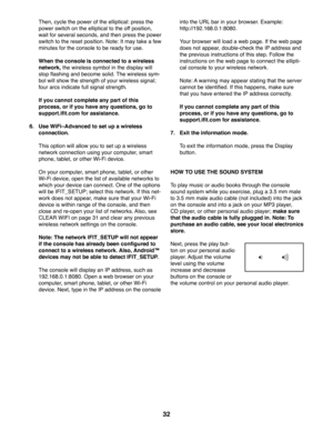 Page 3232
  Then, cycle the power of the elliptical: press the 
power switch on the elliptical to the off position, 
wait for several seconds, and then press the power 
switch to the reset position. Note: It may take a few 
minutes for the console to be ready for use.
  When the console is connected to a wireless 
network, the wireless symbol in the display will 
stop flashing and become solid. The wireless sym-
bol will show the strength of your wireless signal; 
four arcs indicate full signal strength.
  If...