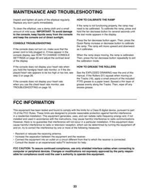 Page 3333
I nspect and tighten all parts of the elliptical regularly. 
Replace any worn parts immediately. 
To clean the elliptical, use a damp cloth and a small 
amount of mild soap. IMPORTANT: To avoid damage 
to the console, keep liquids away from the console 
and keep the console out of direct sunlight.
CONSOLE TROUBLESHOOTING
If the console does not turn on, make sure that the 
power cord is fully plugged in. If lines appear in the 
console display, see HOW TO CHANGE CONSOLE 
SETTINGS on page 30 and adjust...