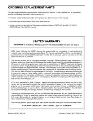 Page 40Part No. 347997 R0813A  Printed in China © 2013 ICON IP, Inc.
To order replacement parts, please see the front cover of this manual. To help us assist you, be prepared to 
provide the following information when contacting us:
d  the model number and serial number of the product (see the front cover of this manual)
d  the name of the product (see the front cover of this manual)
d   the key number and description of the replacement part(s) (see the PART LIST and the EXPLODED 
DRAWING near the end of this...