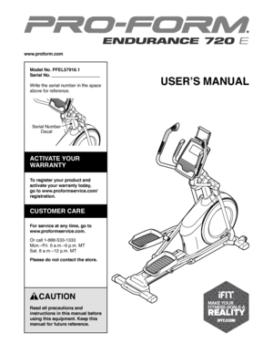 Page 1USER’S MANUAL
    CAUTION
Read all precautions and 
instructions in this manual before 
using this equipment. Keep this 
manual for future reference.
Model No. PFEL57916.1
Serial No.                                        
Write the serial number in the space 
above for reference.
www.proform.com
To register your product and 
activate your warranty today, 
go to www.proformservice.com/
registration.
For service at any time, go to 
www.proformservice.com.
Or call 1-888-533-1333
Mon.–Fri. 6 a.m.–6 p.m. MT...