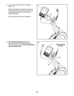 Page 1212
9
7
4
63
9. Untie and discard the wire tie on the Main 
Wire (110).
 While a second person holds the Console (7) 
near the Upright (4), connect the wires on the 
Console to the Main Wire (110) and to the 
Sensor Wires (63). 
 Insert the excess wire into the Upright (4). 
11 0
10
7
10. Tip: Avoid pinching the wires. Attach 
the Console (7) to the Upright (4) with four 
M4 x 16mm Screws (101); start all the Screws, 
and then tighten them.
101
101
4
Avoid pinching 
the wires 