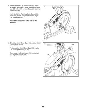 Page 1515
15. Identify the Right Leg Inner Cover (83), orient it 
as shown, and attach it to the Right Upper Body 
Leg (60) with an M4 x 16mm Screw (101) and an 
M5 Washer (94).
 Next, identify the Right Leg Outer Cover (69), 
orient it as shown, and press it onto the Right 
Leg Inner Cover (83).
 Repeat this step on the other side of the 
elliptical.
60
9410169
15
83
75
11 8
73, 74
16. Orient the Shield Cover Cap (118) and the Shield 
Cover (75) as shown.
 First, press the Shield Cover Cap (118) into the 
Left...