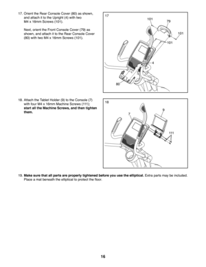 Page 1616
17. Orient the Rear Console Cover (80) as shown, 
and attach it to the Upright (4) with two 
M4 x 16mm Screws (101).
 Next, orient the Front Console Cover (79) as 
shown, and attach it to the Rear Console Cover 
(80) with two M4 x 16mm Screws (101).
79
4
80
101
101
10117
19. Make sure that all parts are properly tightened before you use the elliptical. Extra parts may be included. 
Place a mat beneath the elliptical to protect the floor.
18. Attach the Tablet Holder (9) to the Console (7) 
with four...