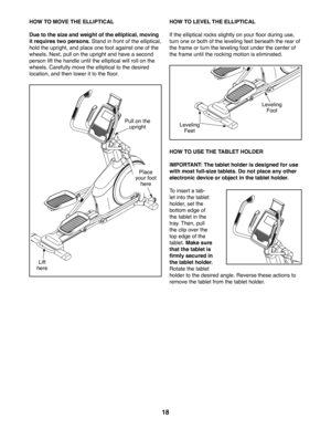 Page 1818
HOW TO MOVE THE ELLIPTICAL
Due to the size and weight of the elliptical, moving 
it requires two persons. Stand in front of the elliptical, 
hold the upright, and place one foot against one of the 
wheels. Next, pull on the upright and have a second 
person lift the handle until the elliptical will roll on the 
wheels. Carefully move the elliptical to the desired 
location, and then lower it to the floor.
HOW TO LEVEL THE ELLIPTICAL
If the elliptical rocks slightly on your floor during use, 
turn one...