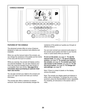 Page 2020
Scott
ELPF57916
PFEL57916
)($785(62)7+(\
&2162/(
The advanced console offers an array of features 
designed to make your workouts more effective and 
enjoyable. 
When you use the manual mode of the console, you 
can change the resistance of the pedals and the incline 
of the ramp with the touch of a button. 
While you exercise, the console will display continu-
ous exercise feedback. You can also measure your 
heart rate using the handgrip heart rate monitor or 
a compatible heart rate monitor. See...