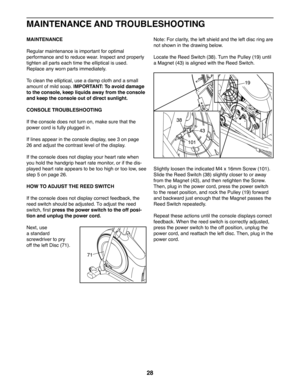 Page 2828
MAINTENANCE
Regular maintenance is important for optimal 
performance and to reduce wear. Inspect and properly 
tighten all parts each time the elliptical is used. 
Replace any worn parts immediately.
To clean the elliptical, use a damp cloth and a small 
amount of mild soap. IMPORTANT: To avoid damage 
to the console, keep liquids away from the console 
and keep the console out of direct sunlight.
CONSOLE TROUBLESHOOTING
If the console does not turn on, make sure that the 
power cord is fully plugged...