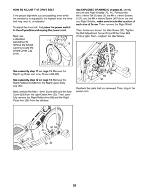 Page 2929
HOW TO ADJUST THE DRIVE BELT
If the pedals slip while you are pedaling, even while 
the resistance is adjusted to the highest level, the drive 
belt may need to be adjusted. 
To adjust the drive belt, first press the power switch 
to the off position and unplug the power cord. 
Next, use 
a standard 
screwdriver to 
remove the Shield 
Cover (75) and the 
Shield Cover Cap 
(118).
See assembly step 15 on page 15. Remove the 
Right Leg Outer and Inner Covers (69, 83).
See assembly step 12 on page 13....