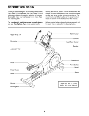Page 66
Thank you for selecting the revolutionary PROFORM® 
ENDURANCE 720 E elliptical. The ENDURANCE 720 E 
elliptical provides an impressive selection of features 
designed to make your workouts at home more effec-
tive and enjoyable.
For your benefit, read this manual carefully before 
you use the elliptical. If you have questions after 
reading this manual, please see the front cover of this 
manual. To help us assist you, note the product model 
number and serial number before contacting us. The 
model...
