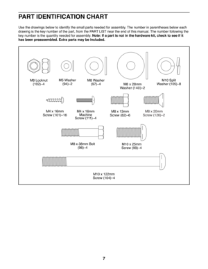 Page 77
PART IDENTIFICATION CHART
Use the drawings below to identify the small parts needed for assembly. The number in parentheses below each 
drawing is the key number of the part, from the PART LIST near the end of this manual. The number following the 
key number is the quantity needed for assembly. Note: If a part is not in the hardware kit, check to see if it 
has been preassembled. Extra parts may be included.
M8 x 20mm 
Screw (126)–2
M10 x 122mm 
Screw (104)–4
M8 Locknut  (102)–4M10 Split 
W asher...