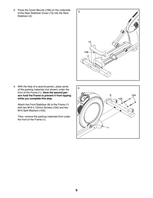 Page 99
3
2
106
15
3. Press the Cover Mounts (106) on the underside 
of the Rear Stabilizer Cover (15) into the Rear 
Stabilizer (2). 
44. With the help of a second person, place some 
of the packing materials (not shown) under the 
front of the Frame (1). Have the second per-
son hold the Frame to prevent it from tipping 
while you complete this step.
 Attach the Front Stabilizer (6) to the Frame (1)
with two M10 x 122mm Screws (104) and two 
M10 Split Washers (105).
 Then, remove the packing materials from...