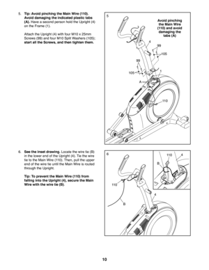 Page 1010
6. See the inset drawing. Locate the wire tie (B) 
in the lower end of the Upright (4). Tie the wire 
tie to the Main Wire (110). Then, pull the upper 
end of the wire tie until the Main Wire is routed 
through the Upright.
 Tip: To prevent the Main Wire (110) from 
falling into the Upright (4), secure the Main 
Wire with the wire tie (B).
4
4
11 0
B
5
6
5. Tip: Avoid pinching the Main Wire (110). 
Avoid damaging the indicated plastic tabs 
(A). Have a second person hold the Upright (4) 
on the Frame...