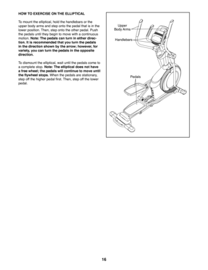 Page 1616
HOW TO EXERCISE ON THE ELLIPTICAL
To mount the elliptical, hold the handlebars or the 
upper body arms and step onto the pedal that is in the 
lower position. Then, step onto the other pedal. Push 
the pedals until they begin to move with a continuous 
motion. Note: The pedals can turn in either direc-
tion. It is recommended that you turn the pedals 
in the direction shown by the arrow; however, for 
variety, you can turn the pedals in the opposite 
direction.
To dismount the elliptical, wait until...