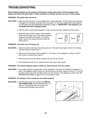 Page 2525
TROU BLESHO OTING
Mosttreadmi llproblem scan besolved byfollow ingthesim ple ste ps below .Find thesymptom that
applies\bandfollow the steps listed. Iffurther assistanc eis needed\b seethefront cover ofthis manual .
PROB LEM: The power doesnot turn on
SOLU TION: a. Ma kesur ethat the power cordisplugg edinto asurge suppressor, andthat the surg e suppressor
is plug gedint oapr oper lygroun dedoutlet (seepage15). Use onlyasin gle-outl etsurge suppres -
sor that meet sall ofthe speci fica tions descri...