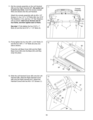 Page 1111
12.Firmly tight enthe four the3/8" x2 3/4 "Bo lts (7)
and the four 3/8" x1 1/4" Bolts (8) (onl yone
side issh own ).
Pre ss theLe ftBase Cove r(82) and the Righ t
Base Cover (83) onto theBase (94) until they
sna pinto pla ce.12
83
8
82
94
7
13. Slidethe Left Handrai lCo ver (85) ontothe Left
Han drail(88 ).Slid ethe Right Han drailC ov er
(86 )onto the Right Handr ail(87 ). Atta chthe
Han drailCove rswith two#8x1/2" Scre ws(1).13
85
86
1
1
87
88
11. Set the con sole assem blyon...