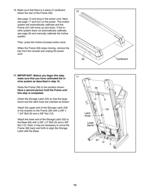 Page 1313
16.Make suretha tth ere isapie ceofcardb oard
below the rea rof the Frame (56) .
See page15 and plug inthepowe rcord. Next\b
se e page 17and turn on thepo we r.The incline
system willau tomati cally calibrate and the
Fram e(57 )w ill move up and dow n.Ifth e in -
cli ne syste mdoe sno tauto mat icallycal ibrate\b
see page 26and manually cal ibratethe incline
sys tem .
Then\bpress theIncline increase butto nonce.
Wh entheFrame (56 )stops moving \bremove the
key from theconso lean dunpl ugthe pow er...