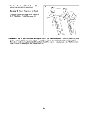 Page 1414
19.Mak esure thatall part sar eprope rly tig htened before you usethe treadmill. Ifthere areshee tsof plastic
on the treadmill decal s\brem ove theplastic.To protect thefloor orcarpet\b placeamat under thetreadmill .
Not e: Ext rahardware may be include d.Ke ep the included hexkeys inasecure place;oneofthe hexkeys is
u se dto ad just the walki ngbelt(see pages 26 and27).
18. Attach theRear Feet(57) to theFra me (56 )as
shown withfour #8x3/4 "Scre ws(2).
See step 16.Disc ardthepie ce ofcardb oard....