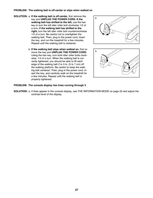 Page 2727
PROB LEM: The walking beltisoff- center or slips whe nwalked on
SOLU TION: a. If the walking beltisoff-center \bfir st remove the
key and UN PLUG THEPOW ERCORD. Ifthe
wal king belthas shift edto the left\b use thehex
key to tur nthe left idler roller boltclockwise 1/2of
atur n; if the wal king belthasshi fted to the
right\b tu rn the lef tidler rolle rbo ltco un terclockwise
1/2 ofa tur n. Be care fu lnot toover tig hten the
walking belt .Then\b plug in the powe rcord\b insert
the key\band runthetread...