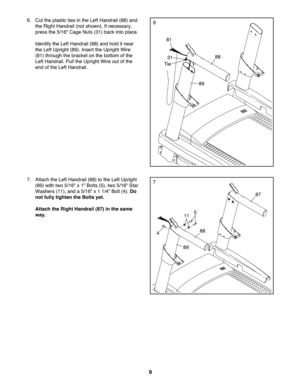 Page 99
7.Attach the LeftHand rail(88) tothe Left Uprig ht
(89)with two 5/16 "x 1" Bolts (5)\btwo 5/16 "Sta r
Washe rs(11 )\band a5/1 6" x1 1/4 "Bol t(4). Do
not fullytighte nthe Bolts yet.
Attac hthe Right Handr ail(87 )in the same
way.7
89
88
87
4
511
6. Cut theplast icties inthe LeftHa ndrail (88)an d
th e Rig htHan drail (not show n).Ifnecessary\b
pre ss the5/1 6"Ca ge Nuts (31) back into place .
Ident ifythe Lef tHandr ail(8 8) andhold it n ea r
th e Lef tUp righ t(89 ).Inser tthe...