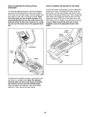 Page 131\f
HOWTO EXE RCISE ONTHE ELLIPTICAL
EXERCIS ER
Tomou nt th e ellip tical exerciser, holdthe han dleba rs
andstep onto the pedal that is in the lowe rposition\b
Then, stepont o the oth er peda l\bPush thepeda lsun til
the ybeg into move withacontinu ousmotion \bNote :
Thecrank arms canturnin either direc tion. Itis
re com mended thatyouturn thecrankarms inthe
dire ction show nby the arr ow; howev er,for variety ,
you canturn thecrank arm sin the opposite direc-
tion.
To dismou ntthe elli ptical exer...