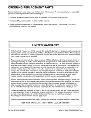 Page 28Part No\b\f76 403R05 09A PrintedinChina ©\f008 ICON IP,Inc\b
ORD ERING RE PLACE MENT PART S
Toorde rre place mentpar ts,plea sesee the fro ntcove rof this manua l\b To helpus assist you,be prep ared to
provide the follo wing information when contactin gus:
• the modelnu mbe rand serialnum berofthe prod uct(see thefrontcover ofthis man ual)
•the name ofthe pro duct (see thefron tcover of th is manua l)
•th e ke ynu mbe rand descr iption ofthe replace mentpart(s) (seethePART LISTandtheEXPLODED
DRAW INGnear...