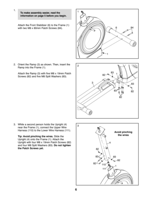Page 66
1\b
Attach the Fron tSta bilizer (6) tothe Frame (1)
withtwoM8x80mm Patch Screws(84)\b
\f\b Orie ntthe Ra mp (3)as show n\bThen, insert the
Ramp intothe Fr ame (1) \b
Attach the Ram p(3) with five M8x19mm Patch
Scre ws (8\f)and five M8 Spli tWa shers (83)\b
1
\f
84
1
1
3
6
83
83
838\f
8\f
8\f
3\b Whilease con dper son holds the Upright (4)
near the Frame (1), co nnect theUpp erWire
Harn ess(110)tothe Lowe rW ire Harn ess (111)\b
Ti p: Av oid pinc hing the wire s.Slide the
Uprig ht(4) ontothe Fr am...