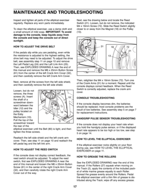 Page 17Inspect and tighten all parts of the elliptical exerciser
regularly. Replace any worn parts immediately. 
To clean the elliptical exerciser, use a damp cloth and
a small amount of mild soap. IMPORTANT: To avoid
damage to the console, keep liquids away from
the console and keep the console out of direct
sunlight.
HOW TO ADJUST THE DRIVE BELT
If the pedals slip while you are pedaling, even while
the resistance is adjusted to the highest setting, the
drive belt may need to be adjusted. To adjust the drive...