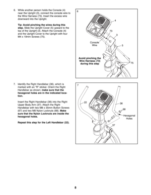 Page 88
7
3622
67
68
37
66. While another person holds the Console (4)
near the Upright (3), connect the console wire to
the Wire Harness (73). Insert the excess wire
downward into the Upright.
Tip: Avoid pinching the wires during this
step.Slide the Upright Cover (5) upward to the
top of the Upright (3). Attach the Console (4)
and the Upright Cover to the Upright with four
M4 x 19mm Screws (75).
Console
Wire
73
75
3
5
4
Avoid pinching the
Wire Harness (73)
during this step
Hexagonal
Holes
7. Identify the...