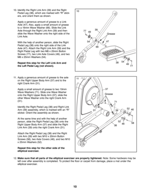 Page 1010
37
Grease
3858
46
46
52
52 39
71
31
11. Apply a generous amount of grease to the axle
on the Right Upper Body Arm (37) and to the
right Crank Arm (31).
Apply a small amount of grease to two 19mm
Wave Washers (71). Slide one Wave Washer
onto the Right Upper Body Arm (37); slide the
other Wave Washer onto the right Crank Arm
(31).
Identify the Right Pedal Leg (38) and Right Link
Arm (39) assembly, which is marked with an “R”
sticker. Orient the assembly as shown.
At the same time and with the help of...