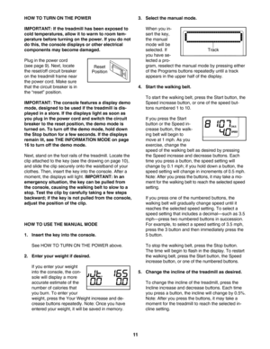 Page 1111
HOW TO TURN ON THE POWER
IMPORTANT: If the treadmill has been exposed to
cold temperatures, allow it to warm to room tem
perature before turning on the power. If you do not
do this, the console displays or other electrical
components may become damaged.
Plug in the power cord
(see page 9). Next, locate
the reset/off circuit breaker
on the treadmill frame near
the power cord. Make sure
that the circuit breaker is in
the “reset” position. 
IMPORTANT: The console features a display demo
mode, designed to...