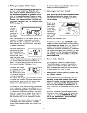 Page 1212
6. Follow your progress with the display.
Note: The display features six background col
ors and a color zone mode. When the color
zone mode is selected, the background color
will automatically change as the speed and in
cline of the treadmill change. To select a back
ground color or the color zone mode, press the
Display Color button repeatedly. To adjust the
contrast of the display, see THE INFORMATION
MODE on page 16.
When the
manual
mode is se
lected, the
upper half of
the display
can show a
track...