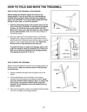 Page 17HOW TO FOLD AND MOVE THE TREADMILL
HOW TO FOLD THE TREADMILL FOR STORAGE
Before folding the treadmill, adjust the incline to the 
lowest position. If you do not do this, you may damage the
treadmill when you fold it. Remove the key and unplug the
power cord. CAUTION: You must be able to safely lift 45 lbs.
(20 kg) to raise, lower, or move the treadmill. 
1. Hold the metal frame firmly in the location shown by the
arrow at the right. CAUTION: To decrease the possibility
of injury, do not lift the frame by...
