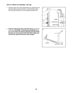 Page 1818
HOW TO LOWER THE TREADMILL FOR USE
1. Hold the upper end of the treadmill with your right hand. Pull
the latch knob to the left and hold it. Pivot the frame down
until it is past the latch pin. Then, release the latch knob. 
2.
Hold the metal frame firmly with both hands,and lower it
to the floor. 
CAUTION: To decrease the possibility of in
jury, do not lower the frame by gripping only the plastic
foot rails; do not drop the frame to the floor. Make sure
to bend your legs and keep your back straight....