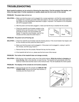 Page 1919
TROUBLESHOOTING
Most treadmill problems can be solved by following the steps below. Find the symptom that applies, and
follow the steps listed. If further assistance is needed, please see the front cover of this manual.
PROBLEM: The power does not turn on
SOLUTION:
a. Make sure that the power cord is plugged into a surge suppressor, and that the surge suppressor
is plugged into a properly grounded outlet (see page 9). Use only a singleoutlet surge suppressor
that meets all of the specifications...