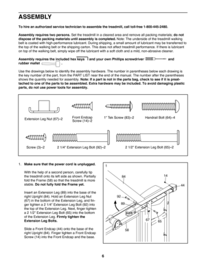 Page 66
ASSEMBLY
Tohire an authorized service technician to assemble the treadmill, call tollfree 18004452480.
Assembly requires two persons.
Set the treadmill in a cleared area and remove all packing materials; do not
dispose of the packing materials until assembly is completed.
Note: The underside of the treadmill walking
belt is coated with highperformance lubricant. During shipping, a small amount of lubricant may be transferred to
the top of the walking belt or the shipping carton. This does not affect...