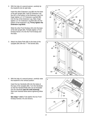 Page 77
4. With the help of a second person, carefully raise
the treadmill to the vertical position. 
Insert the two Handrails (20) into the tubes at
the tops of the Uprights (84). Turn the Handrails
so that the Handrail Bolts (64) can be threaded
into the Handrails 
(see the inset drawing).
Start both Handrail Bolts before tightening either
one.
See steps 1 and 2. Fully tighten the two Front
Endcap Screws (14) (not shown).84
64
64
20
20
2. With the help of a second person, carefully tip
the treadmill onto its...