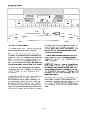 Page 1010
FEATURES OF THE CONSOLE 
The treadmill console offers a selection of features de
signed to make your workouts more effective. 
When you select the manual mode of the console, you
can change the speed and incline of the treadmill with
the touch of a button. As you exercise, the console will
display continuous exercise feedback. You can even
measure your heart rate using the handgrip pulse sen
sor or the optional chest pulse sensor 
(see page 16 for
information about the optional chest pulse sensor)....