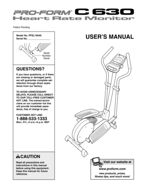 Page 1USER’S MANUAL
CAUTION
Read all precautions and
instructions in this manual
before using this equipment.
Keep this manual for futurereference.
Model No. PFEL19540
Serial No. 
Serial
Number
Decal
QUESTIONS?
If you have questions, or if there
are missing or damaged parts,
we will guarantee complete sat
isfaction through direct assis
tance from our factory.
TO AVOID UNNECESSARY
DELAYS, PLEASE CALLDIRECT
TO OUR TOLLFREE CUSTOMER
HOT LINE. The trained techni
cians on our customer hot line
will provide...