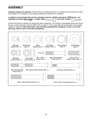 Page 44
M8 x 52mm Button Screw (36)—4
M4 x 16mm
Screw (52)—5M8 Nylon
Locknut (38)—4M10 Nylon
Locknut (33)—6
M10 Split
Washer (43)—2M8.5
Washer (55)—2M10 Washer
(35)—2
M8 x 25mm Button
Screw (56)—2
Pedal Arm Bolt Set (40)—2
M10 x 27mm
Button Screw (66)—2
M10 x 76mm Button Bolt (27)—2M10 x 75mm Carriage Bolt (34)—4 M8 x 45mm Button
Screw (50)—4
M8 Split
Washer (44)—4M8 Washer
(68)—4Wave Washer
(29)—2
ASSEMBLY
Assembly requires two persons.Place all parts of the elliptical trainer in a cleared area and remove the...
