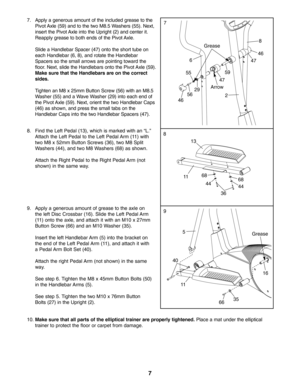 Page 77
8. Find the Left Pedal (13), which is marked with an “L.”
Attach the Left Pedal to the Left Pedal Arm (11) with
two M8 x 52mm Button Screws (36), two M8 SplitWashers (44), and two M8 Washers (68) as shown. 
Attach the Right Pedal to the Right Pedal Arm (not
shown) in the same way.8
13
11
36
7
2 55
8
6
59
4646
47
Arrow47
56
Grease
10.Make sure that all parts of the elliptical trainer are properly tightened.Place a mat under the elliptical
trainer to protect the floor or carpet from damage.
9. Apply a...