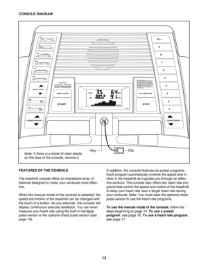 Page 1313
FEATURES OF THE CONSOLE 
The treadmill console offers an impressive array of 
features designed to make your workouts more effec
tive.
When the manual mode of the console is selected, the
speed and incline of the treadmill can be changed with
the touch of a button. As you exercise, the console will
display continuous exercise feedback. You can even
measure your heart rate using the builtin handgrip
pulse sensor or the optional chest pulse sensor (see
page 19).In addition, the console features six...