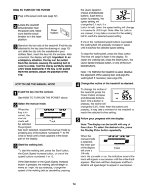 Page 1414
HOW TO TURN ON THE POWER
Plug in the power cord (see page 12).  
Locate the reset/off
circuit breaker near
the power cord. Make
sure that the circuit
breaker is in the reset
position.  
Stand on the foot rails of the treadmill. Find the clip
attached to the key (see the drawing on page 13)
and slide the clip onto the waistband of your
clothes. Next, insert the key into the console. Afteramoment, the display will light. 
Important: In an
emergency situation, the key can be pulled
from the console,...