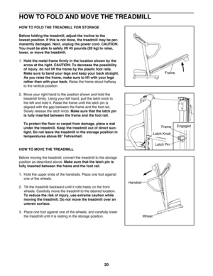 Page 2020
HOW TO FOLD AND MOVE THE TREADMILL
HOW TO FOLD THE TREADMILL FOR STORAGE
Before folding the treadmill, adjust the incline to the 
lowest position. If this is not done, the treadmill may be per
manently damaged. Next, unplug the power cord. CAUTION:
You must be able to safely lift 45 pounds (20 kg) to raise,
lower, or move the treadmill.
1.Hold the metal frame firmly in the location shown by the
arrow at the right. CAUTION: To decrease the possibility
of injury, do not lift the frame by the plastic...