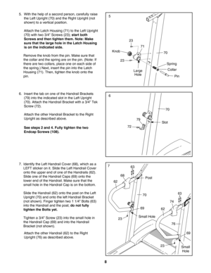 Page 88
6. Insert the tab on one of the Handrail Brackets
(79) into the indicated slot in the Left Upright
(70). Attach the Handrail Bracket with a 3/4” Tek
Screw (72). 
Attach the other Handrail Bracket to the Right
Upright as described above.
See steps 2 and 4. Fully tighten the two
Endcap Screws (108).
70
Slot
6
79
72
5. With the help of a second person, carefully raise
the Left Upright (70) and the Right Upright (not
shown) to a vertical position. 
Attach the Latch Housing (71) to the Left Upright
(70)...