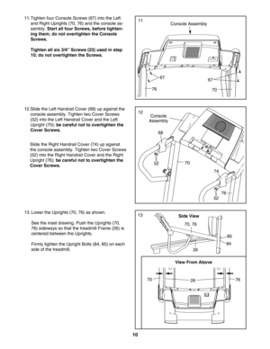 Page 1010
11.Tighten four Console Screws (67) into the Left
and Right Uprights (70, 76) and the console as
sembly. 
Start all four Screws, before tighten
ing them; do not overtighten the Console
Screws. 
Tighten all six 3/4” Screws (23) used in step
10; do not overtighten the Screws. 
Console Assembly
67
7670
67
11
12.Slide the Left Handrail Cover (68) up against the
console assembly. Tighten two Cover Screws
(52) into the Left Handrail Cover and the Left
Upright (70); 
be careful not to overtighten the
Cover...